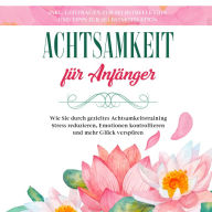 Achtsamkeit für Anfänger: Wie Sie durch gezieltes Achtsamkeitstraining Stress reduzieren, Emotionen kontrollieren und mehr Glück verspüren - inkl. Leitfragen zur Selbstreflexion und Tipps zur Selbstmotivation