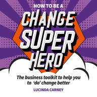 How to be a Change Superhero: The business toolkit to help you to 'do' change better