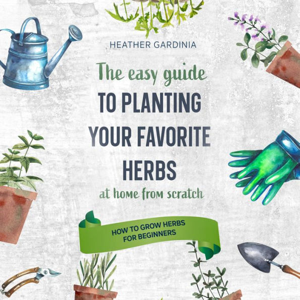 How to Grow Herbs for Beginners: The Easy Guide To Planting Your Favorite Herbs At Home From Scratch