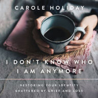 I Don't Know Who I Am Anymore: Restoring Your Identity Shattered by Grief and Loss