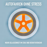 Autofahren ohne Stress: Mehr Gelassenheit im Stau und Berufsverkehr: Das Erfolgsprogramm für entspanntes Autofahren