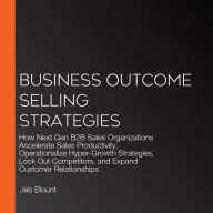 Business Outcome Selling Strategies: How Next Gen B2B Sales Organizations Accelerate Sales Productivity, Operationalize Hyper-Growth Strategies, Lock Out Competitors, and Expand Customer Relationships