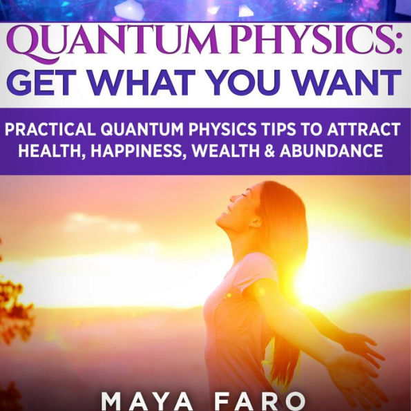 Quantum Physics: Get What You Want: Practical Quantum Physics Tips to Attract Health, Happiness, Wealth & Abundance