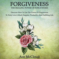 Forgiveness: The Healing Power Of Forgiveness: Discover How To Use The Power Of Forgiveness To Truly Live A Much Happier, Productive And Fulfilling Life