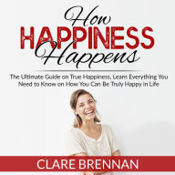 How Happiness Happens: The Ultimate Guide on True Happiness, Learn Everything You Need to Know on How You Can Be Truly Happy in Life