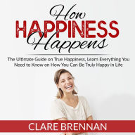 How Happiness Happens: The Ultimate Book on True Happiness, Learn Everything You Need to Know on How You Can BeTruly Happy in Life