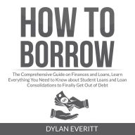 How to Borrow: The Comprehensive Guide on Finances and Loans, Learn Everything You Need to Know about Student Loans and Loan Consolidations to Finally Get Out of Debt