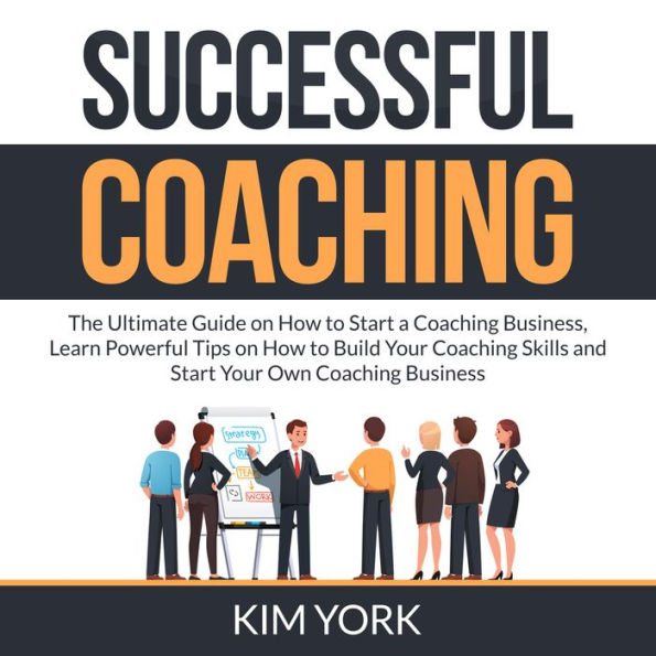 Successful Coaching: The Ultimate Guide on How to Start a Coaching Business, Learn Powerful Tips on How to Build Your Coaching Skills and Start Your Own Coaching Business