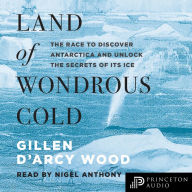 Land of Wondrous Cold: The Race to Discover Antarctica and Unlock the Secrets of Its Ice