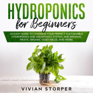 Hydroponics for Beginners: An Easy Guide to Choosing Your Perfect Sustainable Hydroponics and Aquaponics System, and Growing Fruits, Organic Vegetables, and Herbs