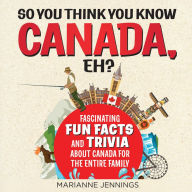 So You Think You Know CANADA, Eh?: Fascinating Fun Facts and Trivia About Canada for the Entire Family (Abridged)