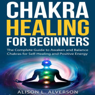 CHAKRA HEALING FOR BEGINNERS: The Complete Guide to awaken and Balance Chakras for Self-Healing and Positive Energy