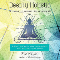 Deeply Holistic: A Guide to Intuitive Self-Care: Know Your Body, Live Consciously, and Nurture Yo ur Spirit