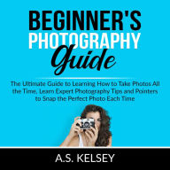 Beginner's Photography Guide: The Ultimate Guide to Learning How to Take Photos All the Time, Learn Expert Photography Tips and Pointers to Snap the Perfect Photo Each Time