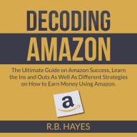 Decoding Amazon: The Ultimate Guide on Amazon Success, Learn the Ins and Outs As Well As Different Strategies on How to Earn Money Using Amazon