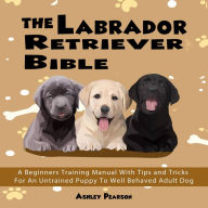 The Labrador Retriever Bible: A Beginners Training Manual With Tips and Tricks For An Untrained Puppy To Well Behaved Adult Dog