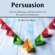 Persuasion: The Art, Meaning, and Neuroscience of Persuasion and Influence