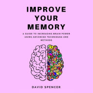 Improve Your Memory: A Guide to Increasing Brain Power Using Advanced Techniques and Methods