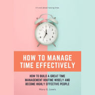 How to Manage Time Effectively: How to Build a Great Time Management Routine Wisely and Become Highly Effective People