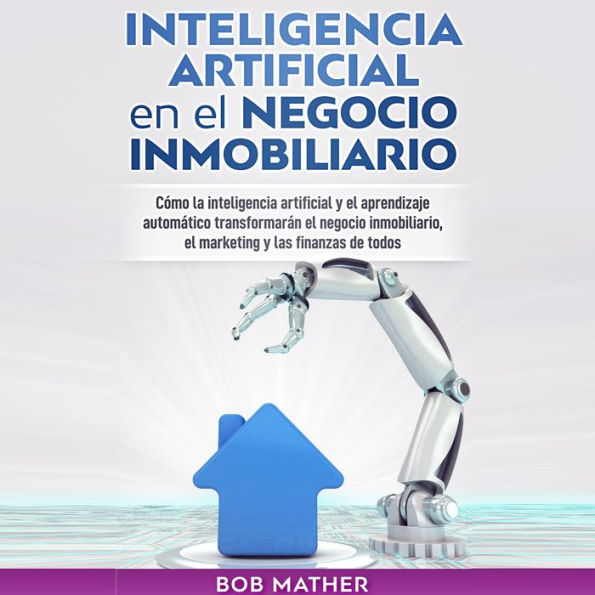 Inteligencia Artificial en el Negocio Inmobiliario: Cómo la inteligencia artificial y el aprendizaje automático transformarán el negocio inmobiliario, el marketing y las finanzas de todos