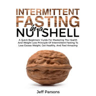 Intermittent Fasting In A Nutshell: A Quick Beginner's Guide For Mastering The Health And Weight Loss Principles Of Intermittent Fasting To Lose Excess Weight, Get Healthy, And Feel Amazing