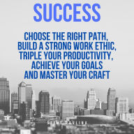 Success: Choose the Right Path, Build a Strong Work Ethic, Triple Your Productivity, Achieve Your Goals and Master Your Craft