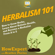 Herbalism 101: How to Grow Herbs, Learn About Holistic Health, and Become a Herbalist From A to Z