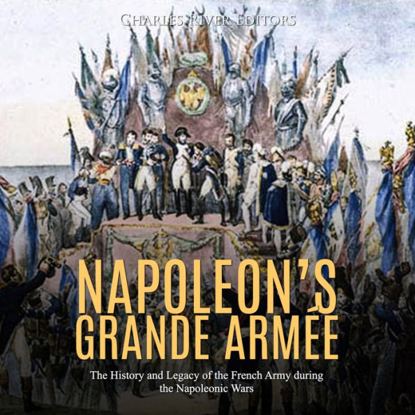 Napoleon's Grande Armée: The History and Legacy of the French Army during the Napoleonic Wars