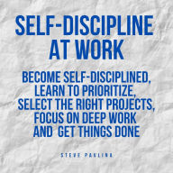 Self-Discipline at Work: Become Self-Disciplined, Learn to Prioritize, Select the Right Projects, Focus on Deep Work and Get Things Done