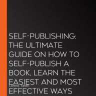Self-Publishing: The Ultimate Guide On How to Self-Publish a Book, Learn the Easiest and Most Effective Ways on How You Can Publish Your Book Without a Traditional Publisher