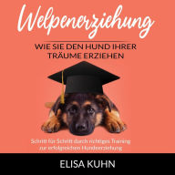 Welpenerziehung - Wie Sie den Hund Ihrer Träume erziehen: Schritt für Schritt durch richtiges Training zur erfolgreichen Hundeerziehung