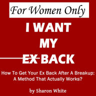 For Women Only - I Want My Ex Back: How To Get Your Ex Back After A Breakup: A Method That Actually Works