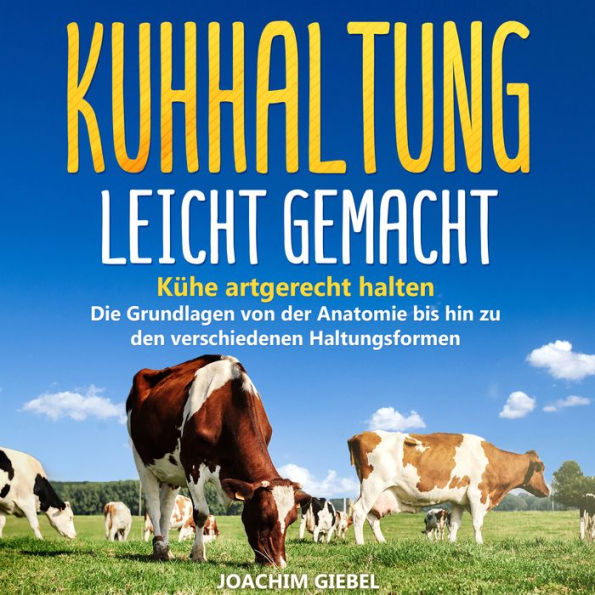 Kuhhaltung leicht gemacht: Kühe artgerecht halten - Die Grundlagen von der Anatomie bis hin zu den verschiedenen Haltungsformen