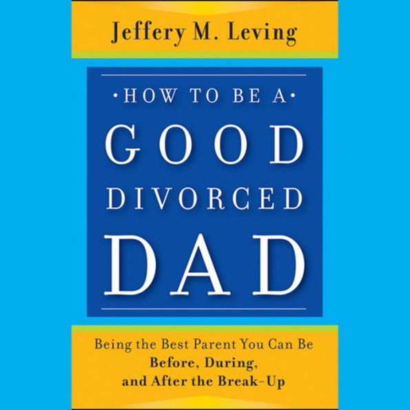 How to be a Good Divorced Dad: Being the Best Parent You Can Be Before, During and After the Break-Up