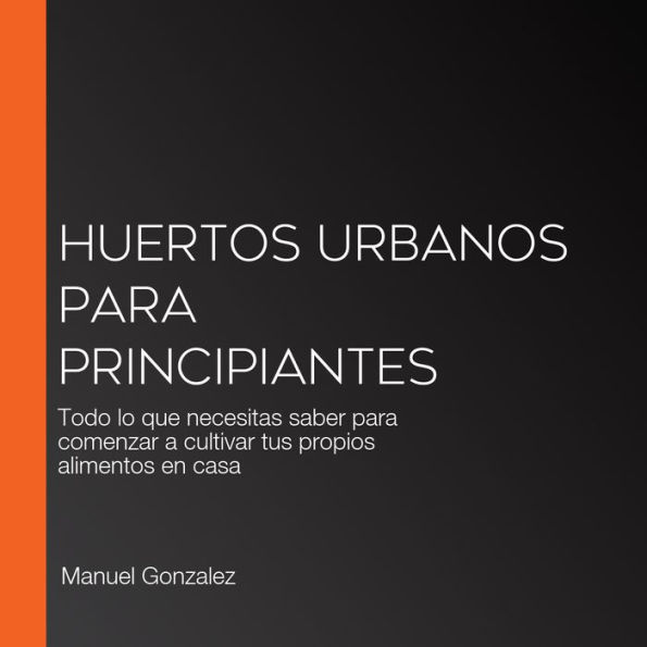 Huertos urbanos para principiantes: Todo lo que necesitas saber para comenzar a cultivar tus propios alimentos en casa