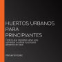 Huertos urbanos para principiantes: Todo lo que necesitas saber para comenzar a cultivar tus propios alimentos en casa