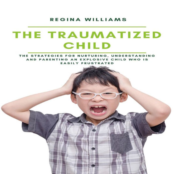 The Traumatized Child: The Strategies for Nurturing, Understanding and Parenting an Explosive Child who is Easily Frustrated