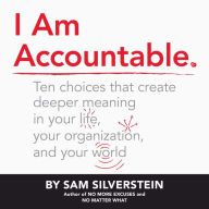 I Am Accountable: Ten Choices That Create Deeper Meaning in Your Life, Your Organization, and Your World