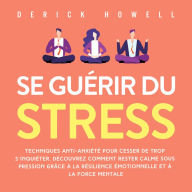 Se guérir du stress: Techniques anti-anxiété pour cesser de trop s'inquiéter. Découvrez comment rester calme sous pression grâce à la résilience émotionnelle et à la force mentale