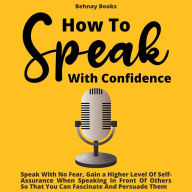 How To Speak With Confidence: Speak With No Fear, Gain a Higher Level Of Self-Assurance When Speaking In Front Of Others So That You Can Fascinate And Persuade Them