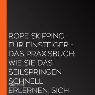 Rope Skipping für Einsteiger - Das Praxisbuch: Wie Sie das Seilspringen schnell erlernen, sich im Handumdrehen Jumping-Techniken aneignen und Ihr neues Können fortlaufend verbessern