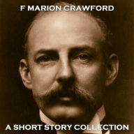 F Marion Crawford - A Short Story Collection: Well travelled American author Crawford studied at Cambridge, Rome, Harvard, Heidelberg and others, his travels and knowledge of cultures helped shape his incredible short stories.