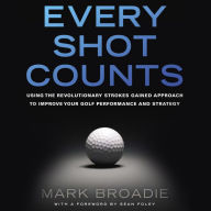 Every Shot Counts: Using the Revolutionary Strokes Gained Approach to Improve Your Golf Performance and Strategy