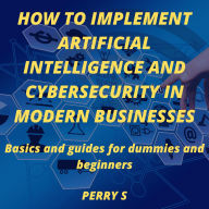 How to Implement Artificial Intelligence and Cybersecurity in Modern Businesses: Basics and Guides for Dummies and Beginners