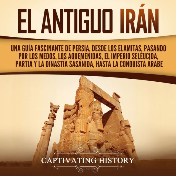 El antiguo Irán: Una guía fascinante de Persia, desde los elamitas, pasando por los medos, los aqueménidas, el Imperio seléucida, Partia y la dinastía sasánida, hasta la conquista árabe