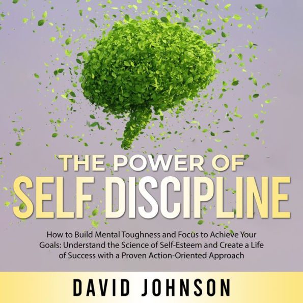 The Power of Self Discipline: How to Build Mental Toughness and Focus to Achieve Your Goals: Understand the Science of Self-Esteem and Create a Life of Success with a Proven Action-Oriented Approach