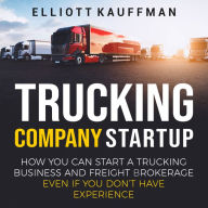 Trucking Company Startup: How You Can Start a Trucking Business and Freight Brokerage Even If You Don't Have Experience