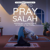 A Short Beginners Guide on How to Pray Salah: Starting Your Journey of Salat to Connect to Your Creator with Simple Step by Step Instructions