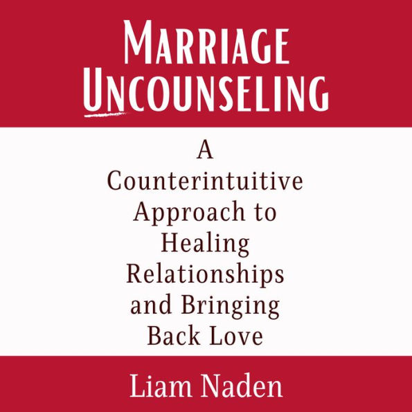 Marriage Uncounseling: A Counterintuitive Approach to Healing Relationships and Bringing Back Love