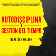 Autodisciplina y Gestión Del Tiempo: ¡Desarrolla hábitos inquebrantables, aumenta la productividad, conquista la procrastinación y mejora la fortaleza mental para ampliar el éxito en los negocios, la salud y las relaciones!